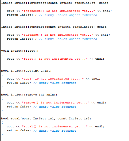 IntSet IntSet::intersect (const IntSet& otherIntSet) const
{
IntSet IntSet::subtract (const IntSet& otherIntSet) const
{
}
cout << "intersect () is not implemented yet..." << endl;
return IntSet (); // dummy IntSet object returned
void IntSet: :reset()
{
cout << "reset() is not implemented yet..." << endl;
}
cout << "subtract () is not implemented yet...' << endl;
return IntSet (); // dummy IntSet object returned
bool IntSet::add (int anInt)
{
}
cout << "add () is not implemented yet..." << endl;
return false; // dummy value returned
bool IntSet: : remove(int anInt)
{
cout << "remove() is not implemented yet..." << endl;
return false; // dummy value returned
bool equal (const IntSet& isl, const IntSet & is2)
{
cout << "equal () is not implemented yet..." << endl;
return false; // dummy value returned