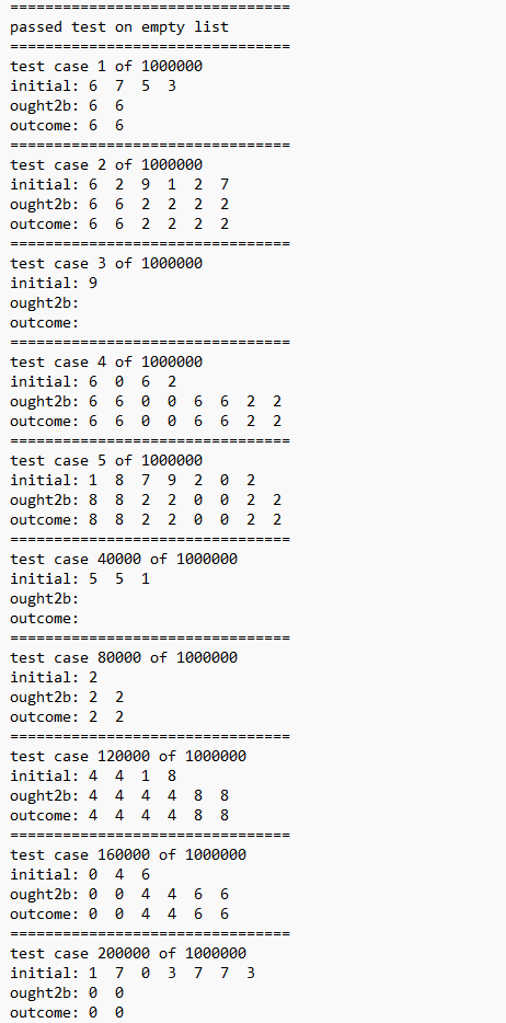 passed test on empty list
test case 1 of 1000000
initial: 6 7 5 3
ought2b: 6 6
outcome: 6 6
=======
test case 2 of 1000000
initial: 6 2 9 1 27
ought2b: 6 6 2 2 2 2
outcome: 6 6 2 2 22
=====
test case 3 of 1000000
initial: 9
ought2b:
outcome:
===
test case 4 of 1000000
initial: 6 0 6 2
ought2b: 6 6 0 0 6
outcome: 6 6 0 0
6
========
test case 5 of 1000000
initial: 1 8
7
9
2
ought2b: 8 8 2 2 0 0
outcome: 8 8 2 2
0
0
=======
test case 40000 of 1000000
initial: 5 5 1
ought2b:
outcome:
6 2
test case 80000 of 1000000
initial: 2
ought2b: 2 2
outcome: 2 2
=========
6 22
0 2
test case 120000 of 1000000
initial: 4 4 1 8
ought2b: 4 4
4 8
4
outcome: 4 4 4 4
co co
=====
8
=====
~~
8 8
test case 160000 of 1000000
initial: 04 6
ought2b: 0 0 4 4 6 6
outcome: 0 0 4 4 6 6
2
NN
22
2 2
test case 200000 of 1000000
initial: 1 7 0 3 7 7 3
ought2b: 0 0
outcome: 0 0