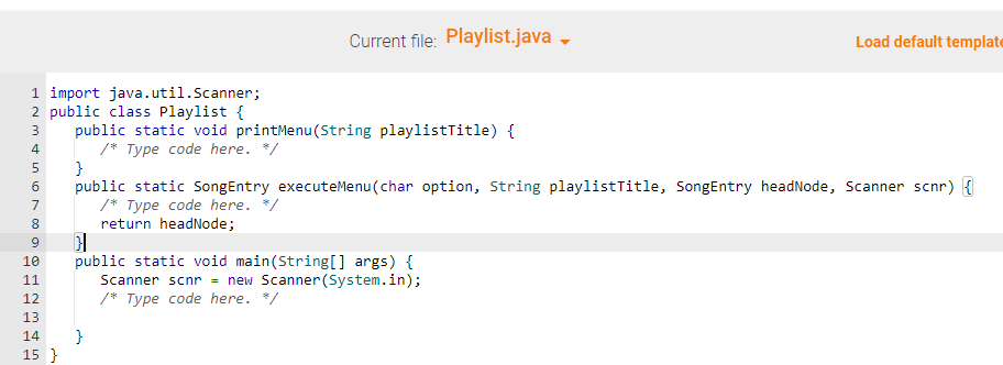 1 import java.util.Scanner;
2 public class Playlist {
3 public static void printMenu(String playlistTitle) {
4
/* Type code here. */
5
6
7
8
9
HELL
10 public static void main(String[] args) {
11
Scanner scnr = new Scanner(System.in);
/* Type code here. */
12
13
m & in
14
Current file: Playlist.java
15 }
}
public static Song Entry executeMenu(char option, String playlistTitle, SongEntry headNode, Scanner scnr) {
/* Type code here. */
return headNode;
}
Load default template