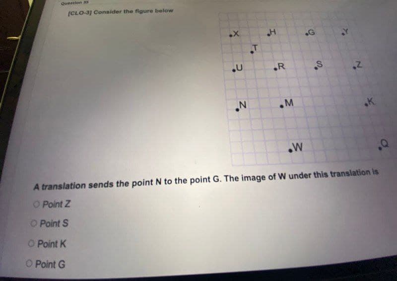 Qirestion 3s
(CLO-3] Consider the figure below
.R
.K
W
A translation sends the point N to the point G. The image of W under this translation is
O Point Z
O Point S
O Point K
O Point G
S'
