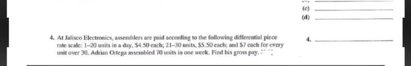 (c)
(d)
4. At Jalisco Electronics, assemblers are puid according to the following differential piece
rate scale: 1-20 units in a day, $4.50 each; 21-30 units, $5.50 each; and $7 each for every
unit over 30. Adrian Ortega assembled 70 units in one week. Find his gross pay.
