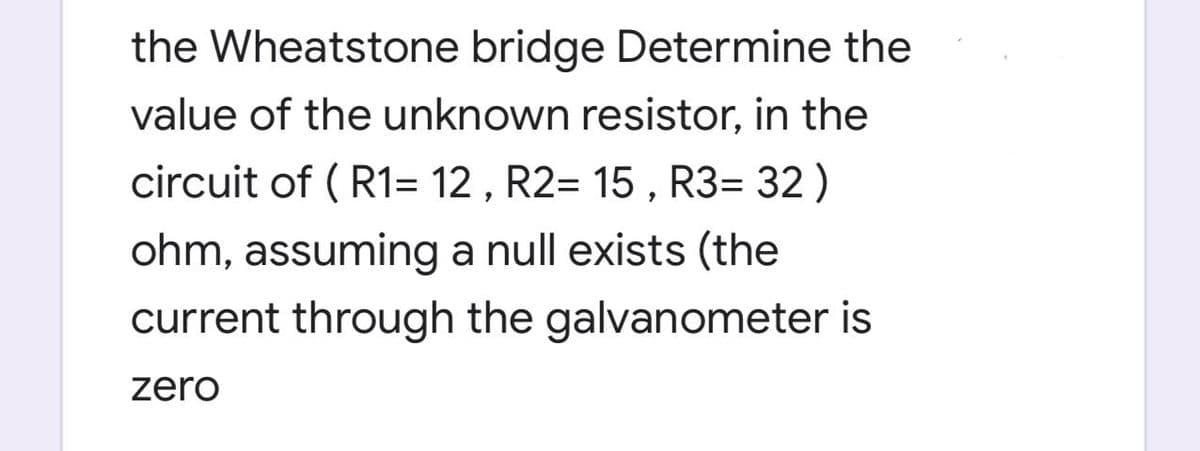 the Wheatstone bridge Determine the
value of the unknown resistor, in the
circuit of ( R1= 12 , R2= 15 , R3= 32 )
ohm, assuming a null exists (the
current through the galvanometer is
zero
