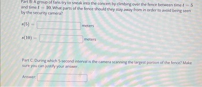 Part B: A group of fans try to sneak into the concert by climbing over the fence between time t = 5
and time t 10. What parts of the fence should they stay away from in order to avoid being seen
by the security camera?
s(5) =
s(10) =
meters
Answer:
meters
Part C: During which 5-second interval is the camera scanning the largest portion of the fence? Make
sure you can justify your answer.