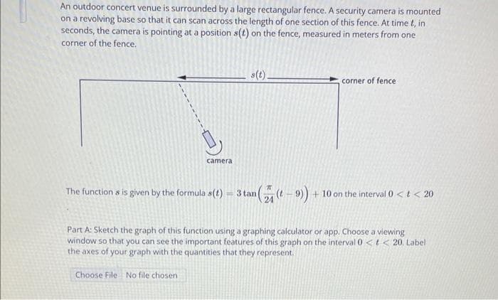 An outdoor concert venue is surrounded by a large rectangular fence. A security camera is mounted
on a revolving base so that it can scan across the length of one section of this fence. At time t, in
seconds, the camera is pointing at a position s(t) on the fence, measured in meters from one
corner of the fence.
camera
The functions is given by the formula s(t)
s(t).
an ((- 9))
3 tan
corner of fence
+10 on the interval 0 < t < 20
Part A: Sketch the graph of this function using a graphing calculator or app. Choose a viewing
window so that you can see the important features of this graph on the interval 0 < t < 20. Label
the axes of your graph with the quantities that they represent.
Choose File No file chosen