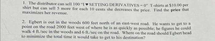 1. The distributor can sell 100 "1 SETTING DERIVATIVES=0" T-shirts at $10.00 per
shirt but can sell 5 more for each 10 cents she decreases the price. Find the price that
maximizes her revenue.
2. Egbert is out in the woods 600 feet north of an east-west road. He wants to get to a
point on the road 2000 feet west of where he is as quickly as possible; he figures he could
walk 4 ft./sec in the woods and 6 ft./sec on the road. Where on the road should Egbert head
to minimize the total time it would take to get to his destination?