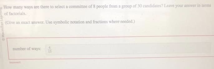 Macmillan
How many ways are there to select a committee of 8 people from a group of 30 candidates? Leave your answer in terms
of factorials.
(Give an exact answer. Use symbolic notation and fractions where needed.)
number of ways:
Incorrect
4
15