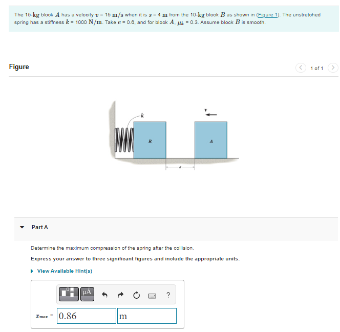 The 15-kg block A has a velocity = 15 m/s when it is s = 4 m from the 10-kg block B as shown in (Figure 1). The unstretched
spring has a stiffness k = 1000 N/m. Take e = 0.6, and for block A. μ = 0.3. Assume block B is smooth.
Figure
Part A
0.86
W
μA
Determine the maximum compression of the spring after the collision.
Express your answer to three significant figures and include the appropriate units.
▸ View Available Hint(s)
B
m
A
?
1 of 1