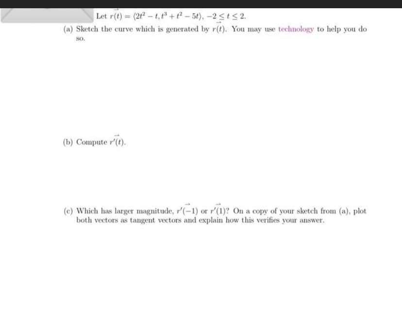 Let r(t)= (212-t, t³ +1²-5t), -2 ≤t≤ 2.
(a) Sketch the curve which is generated by r(t). You may use technology to help you do
8o.
(b) Compute r'(t).
(c) Which has larger magnitude, r'(-1) or r'(1)? On a copy of your sketch from (a), plot
both vectors as tangent vectors and explain how this verifies your answer.