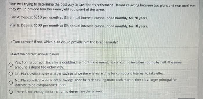 Tom was trying to determine the best way to save for his retirement. He was selecting between two plans and reasoned that
they would provide him the same yield at the end of the terms.
Plan A: Deposit $250 per month at 8% annual interest, compounded monthly, for 20 years.
Plan B: Deposit $500 per month at 8% annual interest, compounded monthly, for 10 years.
Is Tom correct? If not, which plan would provide him the larger annuity?
Select the correct answer below:
Yes, Tom is correct. Since he is doubling his monthly payment, he can cut the investment time by half. The same
amount is deposited either way.
No. Plan A will provide a larger savings since there is more time for compound interest to take effect.
No. Plan B will provide a larger savings since he is depositing more each month, there is a larger principal for
interest to be compounded upon.
There is not enough information to determine the answer.