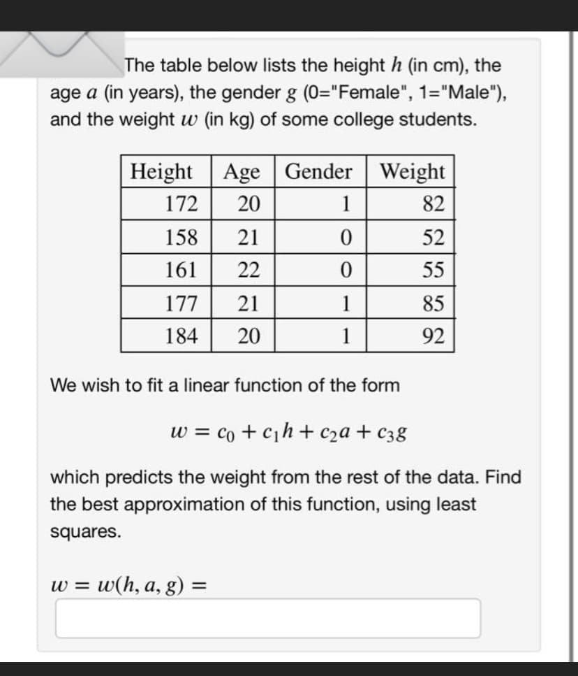 The table below lists the height h (in cm), the
age a (in years), the gender g (0="Female", 1="Male"),
and the weight w (in kg) of some college students.
Height Age Gender Weight
20
82
52
55
85
92
172
158 21
161 22
177
21
184
20
1
0
0
1
1
We wish to fit a linear function of the form
W = w(h, a, g) =
w = c +c₁h+c₂a + c38
which predicts the weight from the rest of the data. Find
the best approximation of this function, using least
squares.