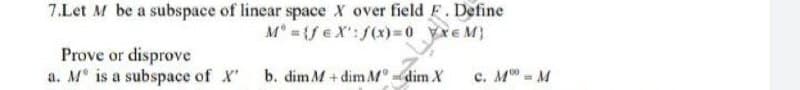 7.Let M be a subspace of linear space X over field F. Define
M° = {feX': f(x)=0 YXEM)
Prove or disprove
a. M° is a subspace of X'
b. dim M+dim M = dim X
c. M = M