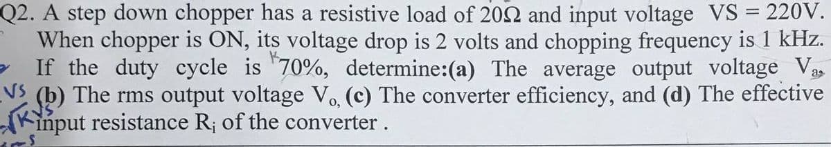 Q2. A step down chopper has a resistive load of 2002 and input voltage VS = 220V.
When chopper is ON, its voltage drop is 2 volts and chopping frequency is 1 kHz.
If the duty cycle is 70%, determine:(a) The average output voltage Va
(b) The rms output voltage V₁, (c) The converter efficiency, and (d) The effective
input resistance R; of the converter.
VS
KY
0,
in