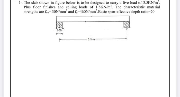 1- The slab shown in figure below is to be designed to carry a live load of 3.5KN/m².
Plus floor finishes and ceiling loads of 1.8KN/m². The characteristic material
strengths are feu=30N/mm² and fy-460N/mm².Basic span-effective depth ratio=20
300
5.3 m