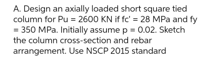 A. Design an axially loaded short square tied
column for Pu = 2600 KN if fc' = 28 MPa and fy
350 MPa. Initially assume p = 0.02. Sketch
the column cross-section and rebar
arrangement. Use NSCP 2015 standard
=