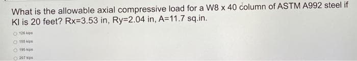 What is the allowable axial compressive load for a W8 x 40 column of ASTM A992 steel if
Kl is 20 feet? Rx=3.53 in, Ry=2.04 in, A=11.7 sq.in.
126 kips
155 kip
O 195 kips
207 kips