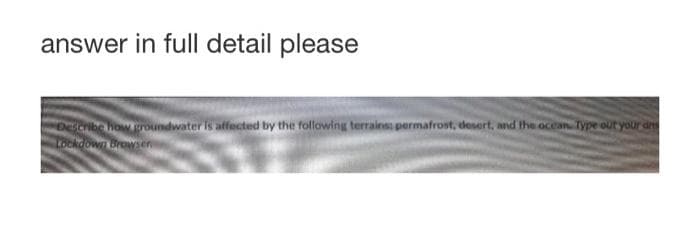 answer in full detail please
Describe how groundwater is affected by the following terrains: permafrost, desert, and the ocean. Type out your dre
Lockdown Browser