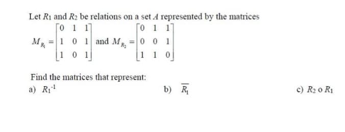 Let R1 and R₂ be relations on a set A represented by the matrices
[011]
Го 1 17
M 1R₁
=
1 0 1 and MR₂
[101]
Find the matrices that represent:
a) R₁¹
= 001
[110]
b) R
c) R₂0 R1