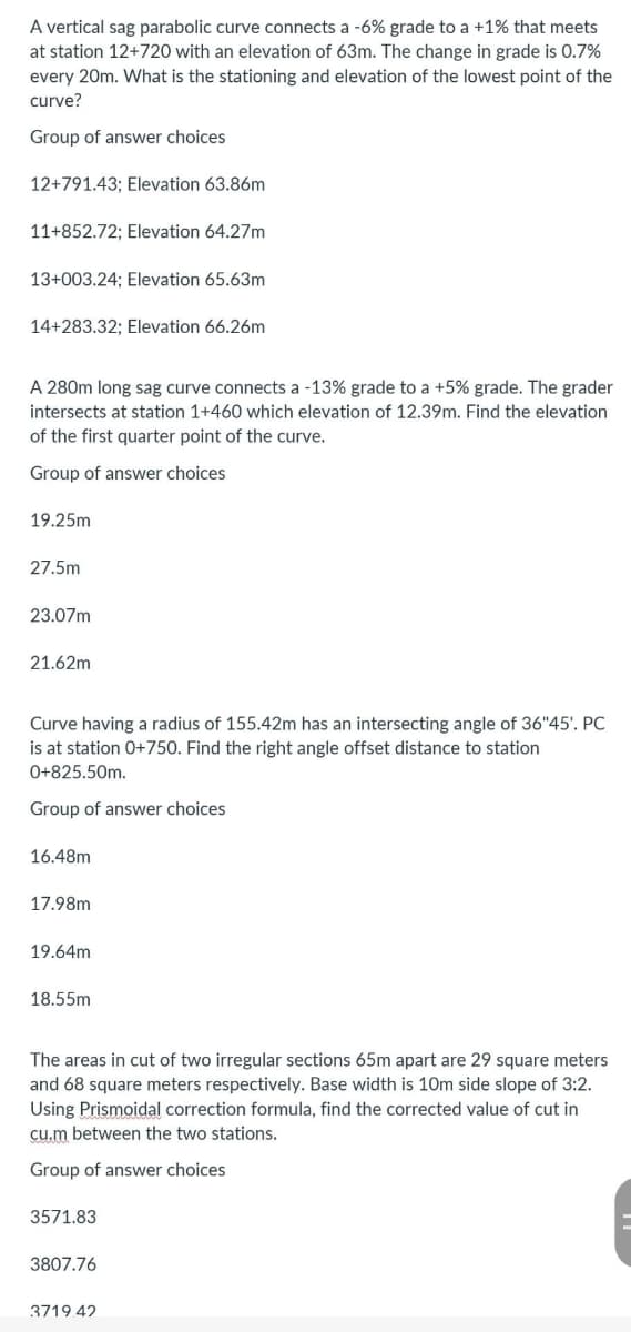 A vertical sag parabolic curve connects a -6% grade to a +1% that meets
at station 12+720 with an elevation of 63m. The change in grade is 0.7%
every 20m. What is the stationing and elevation of the lowest point of the
curve?
Group of answer choices
12+791.43; Elevation 63.86m
11+852.72; Elevation 64.27m
13+003.24; Elevation 65.63m
14+283.32; Elevation 66.26m
A 280m long sag curve connects a -13% grade to a +5% grade. The grader
intersects at station 1+460 which elevation of 12.39m. Find the elevation
of the first quarter point of the curve.
Group of answer choices
19.25m
27.5m
23.07m
21.62m
Curve having a radius of 155.42m has an intersecting angle of 36"45'. PC
is at station 0+750. Find the right angle offset distance to station
0+825.50m.
Group of answer choices
16.48m
17.98m
19.64m
18.55m
The areas in cut of two irregular sections 65m apart are 29 square meters
and 68 square meters respectively. Base width is 10m side slope of 3:2.
Using Prismoidal correction formula, find the corrected value of cut in
cu.m between the two stations.
Group of answer choices
3571.83
3807.76
3719.42