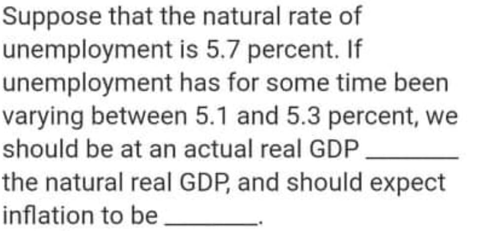 Suppose that the natural rate of
unemployment is 5.7 percent. If
unemployment has for some time been
varying between 5.1 and 5.3 percent, we
should be at an actual real GDP
the natural real GDP, and should expect
inflation to be
