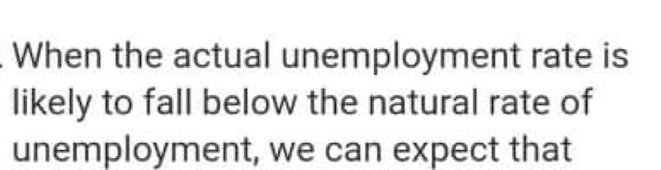 When the actual unemployment rate is
likely to fall below the natural rate of
unemployment, we can expect that
