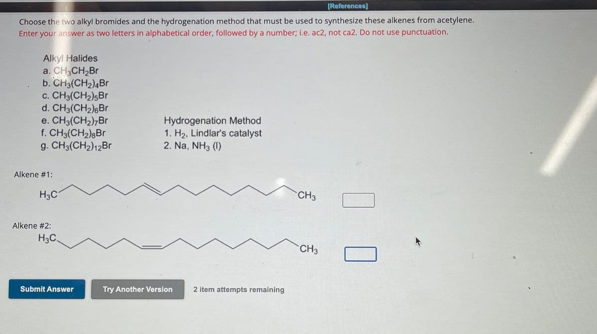 [References]
Choose the two alkyl bromides and the hydrogenation method that must be used to synthesize these alkenes from acetylene.
Enter your answer as two letters in alphabetical order, followed by a number; i.e. ac2, not ca2. Do not use punctuation.
Alkyl Halides
a. CH3CH2Br
b. CH3(CH2)4Br
C. CH3(CH2)5Br
d. CH3(CH2) Br
e. CH3(CH2)7Br
f. CH3(CH2) Br
g. CH3(CH2)12Br
Hydrogenation Method
1. H₂, Lindlar's catalyst
2. Na, NH3 (1)
Alkene #1:
H3C
Alkene #2:
H3C.
Submit Answer
Try Another Version
2 item attempts remaining
CH3
1
CH3