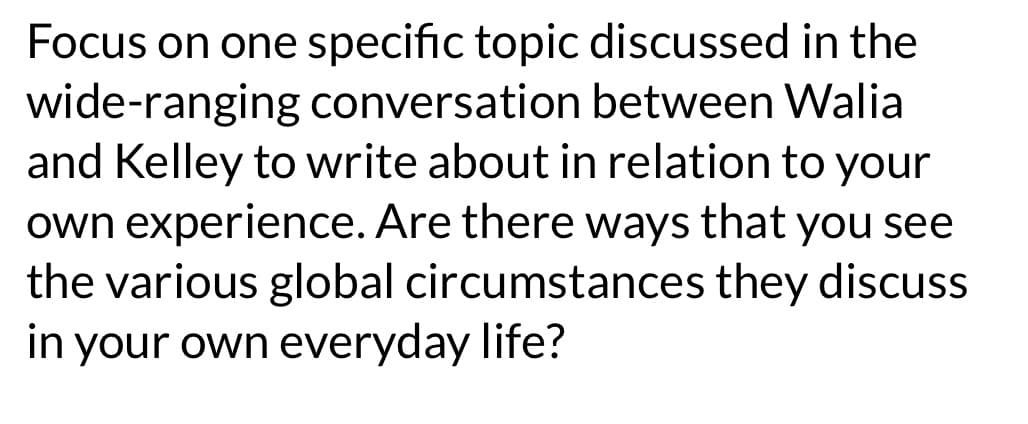 Focus on one specific topic discussed in the
wide-ranging conversation between Walia
and Kelley to write about in relation to your
own experience. Are there ways that you see
the various global circumstances they discuss
in your own everyday life?