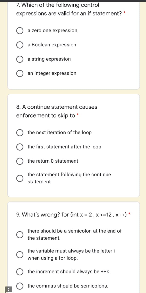 7. Which of the following control
expressions are valid for an if statement? *
a zero one expression
a Boolean expression
a string expression
an integer expression
8. A continue statement causes
enforcement to skip to *
the next iteration of the loop
the first statement after the loop
the return 0 statement
the statement following the continue
statement
9. What's wrong? for (int x = 2 , x <=12 , x++) *
there should be a semicolon at the end of
the statement.
the variable must always be the letter i
when using a for loop.
the increment should always be ++k.
the commas should be semicolons.
