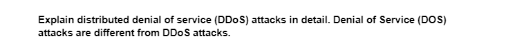 Explain distributed denial of service (DDoS) attacks in detail. Denial of Service (DOS)
attacks are different from DDoS attacks.