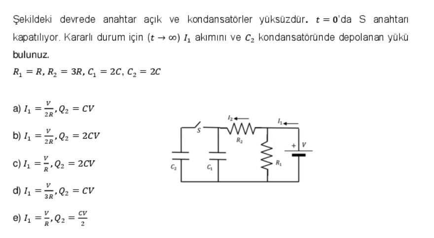 Şekildeki devrede anahtar açık ve kondansatörler yüksüzdür. t = 0'da S anahtarı
kapatılıyor. Kararlı durum için (t → ∞o) I₁ akımını ve C₂ kondansatöründe depolanan yükü
bulunuz.
R₁ = R, R₂ = 3R, C₁ = 2C, C₂ = 2C
a) 1₁ =
b) 4₁ =
C) 4₁ =
d) 1₁ =
2R
V
2R
V
Q₂ = CV
,
V
3R
Q₂ = 2CV
Q₂ = 2CV
Q₂ = CV
e) 4₁ = ²/Q₂ =
CV
G₁₂
R₂
114