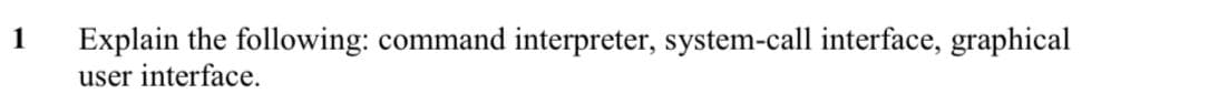 1
Explain the following: command interpreter, system-call interface, graphical
user interface.
