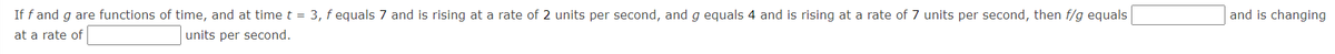 If f and g are functions of time, and at time t = 3, f equals 7 and is rising at a rate of 2 units per second, and g equals 4 and is rising at a rate of 7 units per second, then f/g equals
and is changing
at a rate of
units per second.
