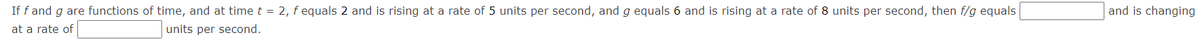 If f and g are functions of time, and at time t = 2, f equals 2 and is rising at a rate of 5 units per second, and g equals 6 and is rising at a rate of 8 units per second, then f/g equals
and is changing
at a rate of
units per second.
