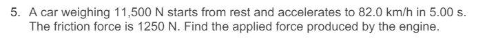 5. A car weighing 11,500 N starts from rest and accelerates to 82.0 km/h in 5.00 s.
The friction force is 1250 N. Find the applied force produced by the engine.
