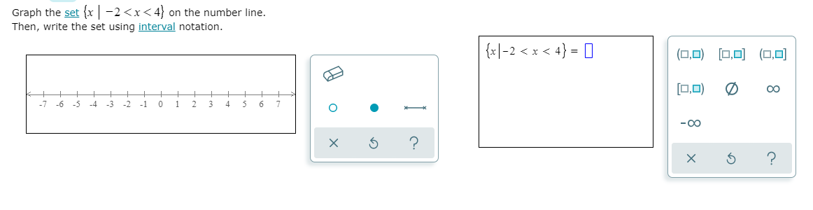 Graph the set {x | -2<x< 4} on the number line.
Then, write the set using interval notation.
{지|-2 < x
4} = 0
(0,0) [0,0) (O,0)
0,0)
-7
-6
-5
-4
-3
-2
-1
1
4
6.
-00
8
