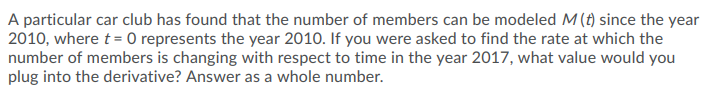 A particular car club has found that the number of members can be modeled M(t) since the year
2010, where t = 0 represents the year 2010. If you were asked to find the rate at which the
number of members is changing with respect to time in the year 2017, what value would you
plug into the derivative? Answer as a whole number.
