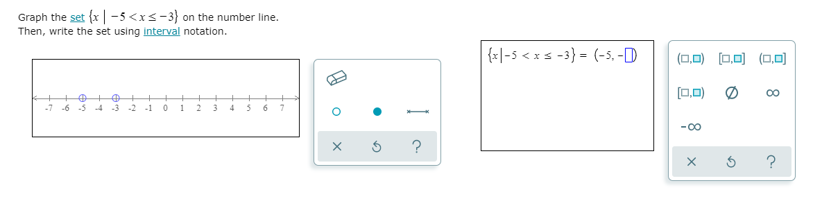 Graph the set {x -5 <x<-3} on the number line.
Then, write the set using interval notation.
{x|-5 < x s -3} = (-5, -D
(0,0) [□,미 (,미
[0,0)
00
-7
-6 -5
-4
-3
-2
-1
2.
3.
- 00
