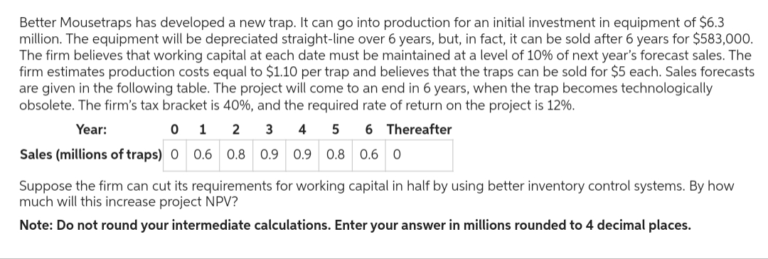 Better Mousetraps has developed a new trap. It can go into production for an initial investment in equipment of $6.3
million. The equipment will be depreciated straight-line over 6 years, but, in fact, it can be sold after 6 years for $583,000.
The firm believes that working capital at each date must be maintained at a level of 10% of next year's forecast sales. The
firm estimates production costs equal to $1.10 per trap and believes that the traps can be sold for $5 each. Sales forecasts
are given in the following table. The project will come to an end in 6 years, when the trap becomes technologically
obsolete. The firm's tax bracket is 40%, and the required rate of return on the project is 12%.
Year:
0
1
2
5
6 Thereafter
3 4
0.9 0.9 0.8 0.6 0
0 0.6 0.8
0.6
0.8
Sales (millions of traps) 0
Suppose the firm can cut its requirements for working capital in half by using better inventory control systems. By how
much will this increase project NPV?
Note: Do not round your intermediate calculations. Enter your answer in millions rounded to 4 decimal places.