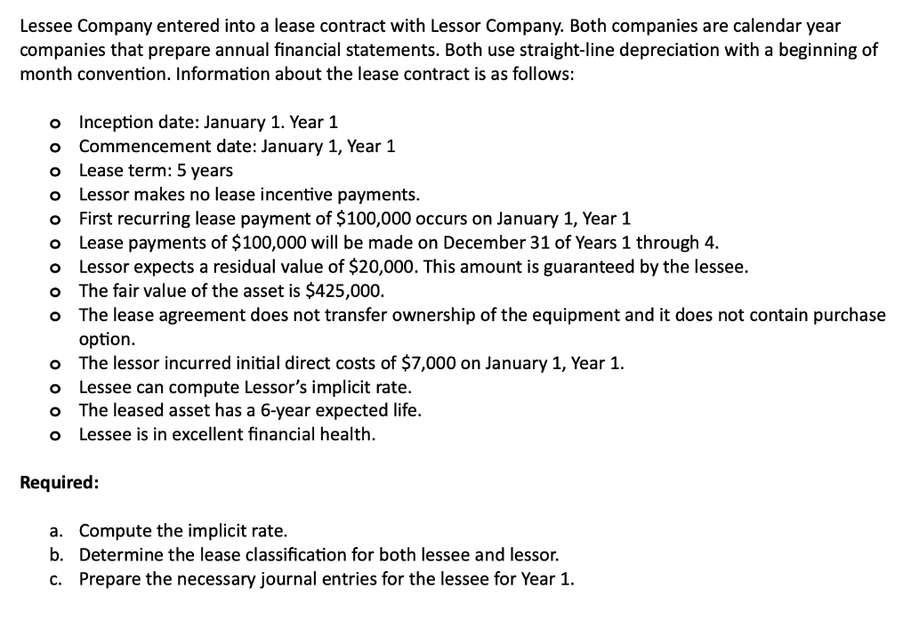 Lessee Company entered into a lease contract with Lessor Company. Both companies are calendar year
companies that prepare annual financial statements. Both use straight-line depreciation with a beginning of
month convention. Information about the lease contract is as follows:
o Inception date: January 1. Year 1
O Commencement date: January 1, Year 1
O
Lease term: 5 years
O
Lessor makes no lease incentive payments.
O
O
O
O
O
First recurring lease payment of $100,000 occurs on January 1, Year 1
Lease payments of $100,000 will be made on December 31 of Years 1 through 4.
Lessor expects a residual value of $20,000. This amount is guaranteed by the lessee.
The fair value of the asset is $425,000.
The lease agreement does not transfer ownership of the equipment and it does not contain purchase
option.
o The lessor incurred initial direct costs of $7,000 on January 1, Year 1.
O
Lessee can compute Lessor's implicit rate.
o The leased asset has a 6-yea expected life.
Lessee is in excellent financial health.
O
Required:
a. Compute the implicit rate.
b. Determine the lease classification for both lessee and lessor.
c. Prepare the necessary journal entries for the lessee for Year 1.