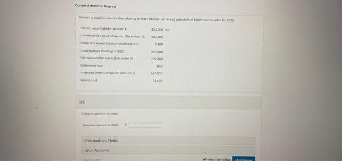 Current Attempt in Progress
Pharoah Company provides the following selected information related to its defined benefit pension plan for 2025
Pension asset/fiability Uanuary 11
Accumulated beneht obligation (December 313
Actual and expected return on plan assets
Contributions unding in 2025
Fair value of plan ansets (December 211
Settlement rate
Projected benefit obligation (January 1
Service cost
(2)
Compute prin expanse
Pension expers for 2025
eTextbook and Media
List of Accounts
Ab
$24.700 C
402.500
7400
150.200.
799.300
10%
696,500
79,930
Attemats unlimited
Sho