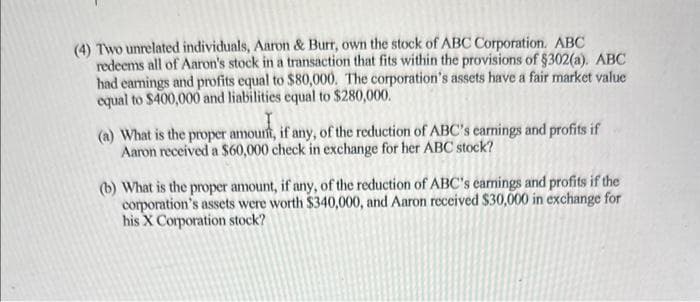 (4) Two unrelated individuals, Aaron & Burr, own the stock of ABC Corporation. ABC
redeems all of Aaron's stock in a transaction that fits within the provisions of $302(a). ABC
had earings and profits equal to $80,000. The corporation's assets have a fair market value
equal to $400,000 and liabilities equal to $280,000.
T
(a) What is the proper amount, if any, of the reduction of ABC's earnings and profits if
Aaron received a $60,000 check in exchange for her ABC stock?
(b) What is the proper amount, if any, of the reduction of ABC's earnings and profits if the
corporation's assets were worth $340,000, and Aaron received $30,000 in exchange for
his X Corporation stock?