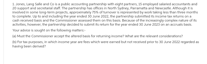 1. Jones, Lang Salle and Co is a public accounting partnership with eight partners, 15 employed salaried accountants and
20 support and secretarial staff. The partnership has offices in North Sydney, Parramatta and Newcastle. Although it is
involved in some long-term projects, approximately 75% of turnover is represented by work taking less than three months
to complete. Up to and including the year ended 30 June 2022, the partnership submitted its income tax returns on a
cash received basis and the Commissioner assessed them on this basis. Because of the increasingly complex nature of its
activities, however, the partnership decided to submit its return for the year ended 30 June 2023 on an accruals basis.
Your advice is sought on the following matters:-
(a) Must the Commissioner accept the altered basis for returning income? What are the relevant considerations?
(b) For tax purposes, in which income year are fees which were earned but not received prior to 30 June 2022 regarded as
having been derived?