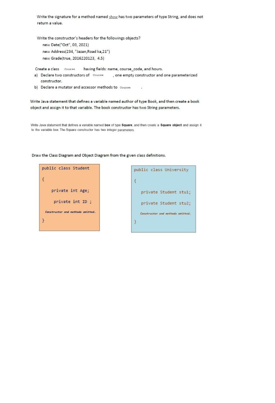 Write the signature for a method named show has two parameters of type String, and does not
return a value.
Write the constructor's headers for the followings objects?
new Date("Oct", 03, 2021)
new Address(234, "Jazan,Road ka,21")
new Grade(true, 2016220123, 4.5)
Create a class Course having fields: name, course_code, and hours.
a) Declare two constructors of course
constructor.
b) Declare a mutator and accessor methods to Course
Write Java statement that defines a variable named author of type Book, and then create a book
object and assign it to that variable. The book constructor has two String parameters.
Write Java statement that defines a variable named box of type Square, and then create a Square object and assign it.
to the variable box. The Square constructor has two integer parameters.
Draw the Class Diagram and Object Diagram from the given class definitions.
public class Student
{
one empty constructor and one parameterized
}
private int Age;
private int ID ;
Constructor and methods omitted.
public class University
{
}
private Student stul;
private Student stu2;
Constructor and methods omitted.