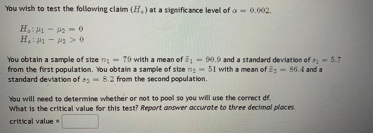 You wish to test the following claim (H) at a significance level of a = 0.002.
H. p1 - p2 = 0
H:P1- 2 > 0
You obtain a sample of size n1
from the first population. You obtain a sample of size no=51 with a mean of 2
standard deviation of 82
79 with a mean of 90.9 and a standard deviation of s1
5.7
8.2 from the second population.
You will need to determine whether or not to pool so you will use the correct df.
What is the critical value for this test? Report answer accurate to three decimal places.
critical value =
