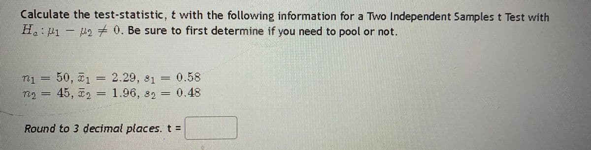 Calculate the test-statistic, t with the following information for a Two Independent Samples t Test with
H. P1 - p2 7 0. Be sure to first determine if you need to pool or not.
n1 = 50, 1 = 2.29, 81 = 0.58
2.29, 81 0.58
Tg = 45, 2 = 1.96, 82 = 0.48
%3D
Round to 3 decimal places. t =
