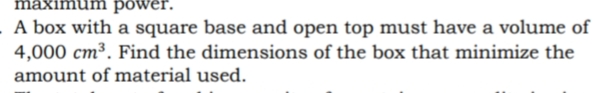 maximu
power.
A box with a square base and open top must have a volume of
4,000 cm³. Find the dimensions of the box that minimize the
amount of material used.
