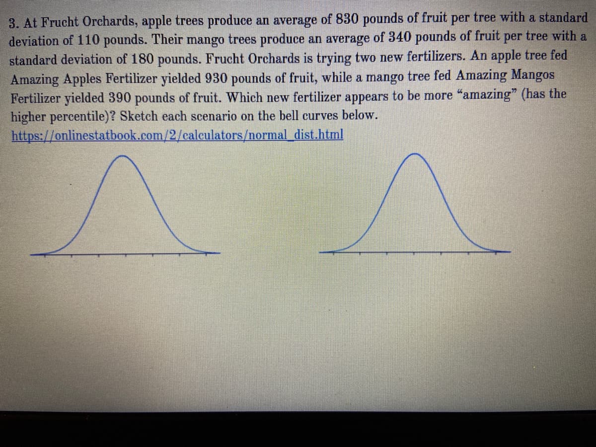 3. At Frucht Orchards, apple trees produce an average of 830 pounds of fruit per tree with a standard
deviation of 110 pounds. Their mango trees produce an average of 340 pounds of fruit per tree with a
standard deviation of 180 pounds. Frucht Orchards is trying two new fertilizers. An apple tree fed
Amazing Apples Fertilizer yielded 930 pounds of fruit, while a mango tree fed Amazing Mangos
Fertilizer yielded 390 pounds of fruit. Which new fertilizer appears to be more "amazing" (has the
higher percentile)? Sketch each scenario on the bell curves below.
https://onlinestatbook.com/2/calculators/normaldist.html
