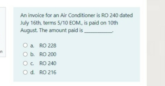 An invoice for an Air Conditioner is RO 240 dated
July 16th, terms 5/10 EOM., is paid on 10th
August. The amount paid is
O a. RO 228
O b. RO 200
in
O. RO 240
O d. RO 216
