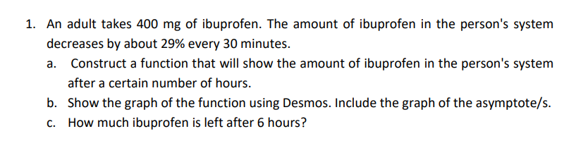 1. An adult takes 400 mg of ibuprofen. The amount of ibuprofen in the person's system
decreases by about 29% every 30 minutes.
a. Construct a function that will show the amount of ibuprofen in the person's system
after a certain number of hours.
b. Show the graph of the function using Desmos. Include the graph of the asymptote/s.
c. How much ibuprofen is left after 6 hours?