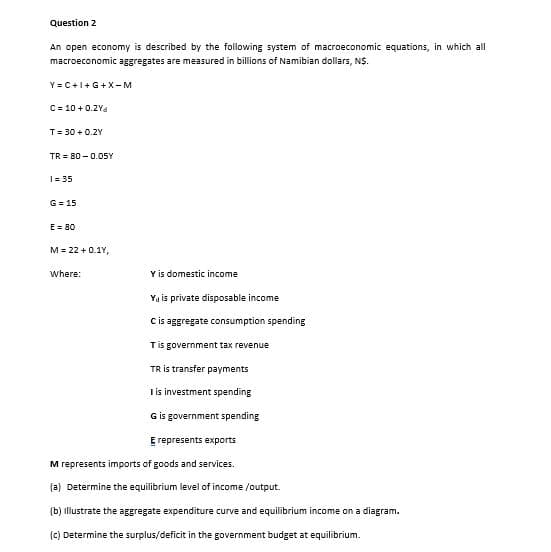 Question 2
An open economy is described by the following system of macroeconomic equations, in which all
macroeconomic aggregates are measured in billions of Namibian dollars, N$.
Y = C+1+G+X-M
C= 10 + 0.2Ya
T= 30 + 0.2Y
TR = 80 -0.05Y
I= 35
G = 15
E = 80
M = 22 + 0.1Y,
Where:
Y is domestic income
Ya is private disposable income
Cis aggregate consumption spending
Tis government tax revenue
TR is transfer payments
I is investment spending
G is government spending
E represents exports
M represents imports of goods and services.
(a) Determine the equilibrium level of income /output.
(b) illiustrate the aggregate expenditure curve and equilibrium income on a diagram.
(c) Determine the surplus/deficit in the government budget at equilibrium.
