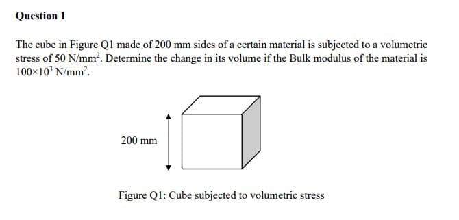 Question 1
The cube in Figure Ql made of 200 mm sides of a certain material is subjected to a volumetric
stress of 50 N/mm?. Determine the change in its volume if the Bulk modulus of the material is
100x10° N/mm?.
200 mm
Figure Q1: Cube subjected to volumetric stress
